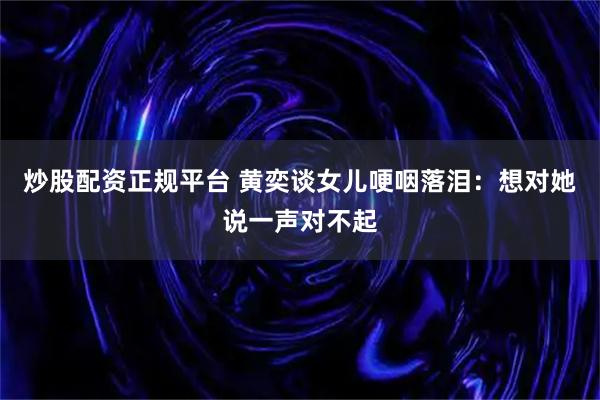 炒股配资正规平台 黄奕谈女儿哽咽落泪：想对她说一声对不起
