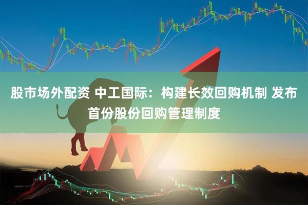 股市场外配资 中工国际：构建长效回购机制 发布首份股份回购管理制度