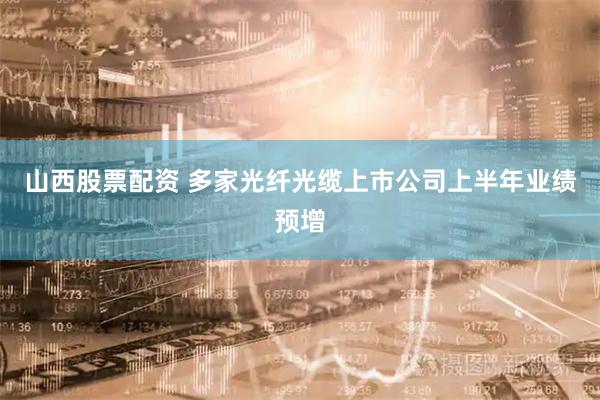 山西股票配资 多家光纤光缆上市公司上半年业绩预增