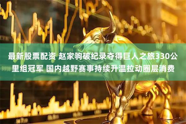 最新股票配资 赵家驹破纪录夺得巨人之旅330公里组冠军 国内越野赛事持续升温拉动圈层消费