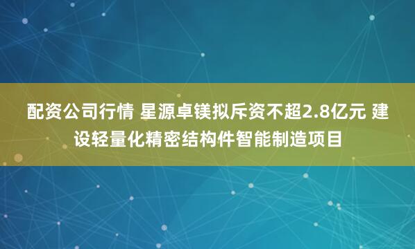 配资公司行情 星源卓镁拟斥资不超2.8亿元 建设轻量化精密结构件智能制造项目