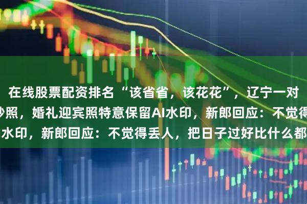 在线股票配资排名 “该省省，该花花”，辽宁一对新人花3小时手搓AI婚纱照，婚礼迎宾照特意保留AI水印，新郎回应：不觉得丢人，把日子过好比什么都强