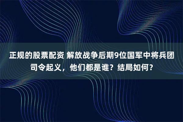 正规的股票配资 解放战争后期9位国军中将兵团司令起义，他们都是谁？结局如何？
